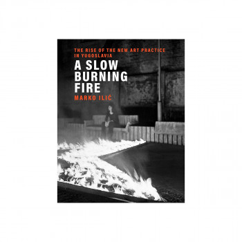 A Slow Burning Fire : The Rise of the New Art Practice in Yugoslavia 