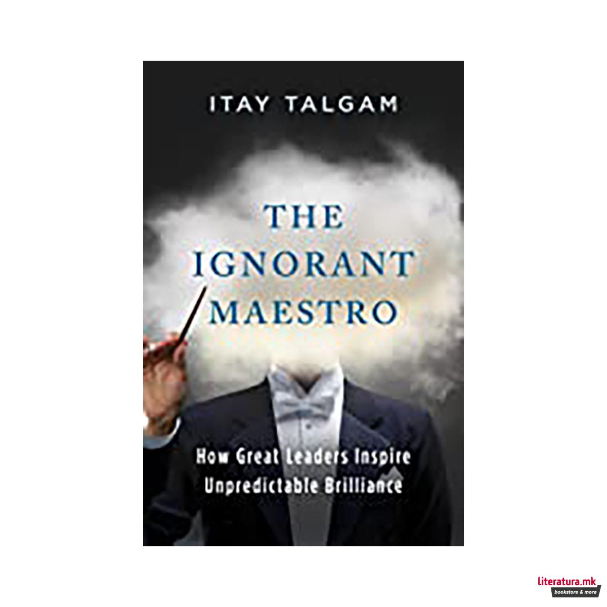 The Ignorant Maestro : How Great Leaders Inspire Unpredictable Brilliance 