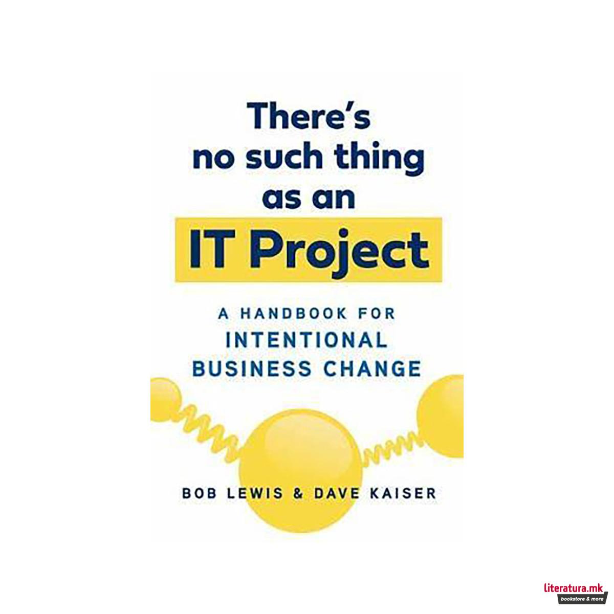 There's No Such Thing as an IT Project : A Handbook for Intentional Business Cha 