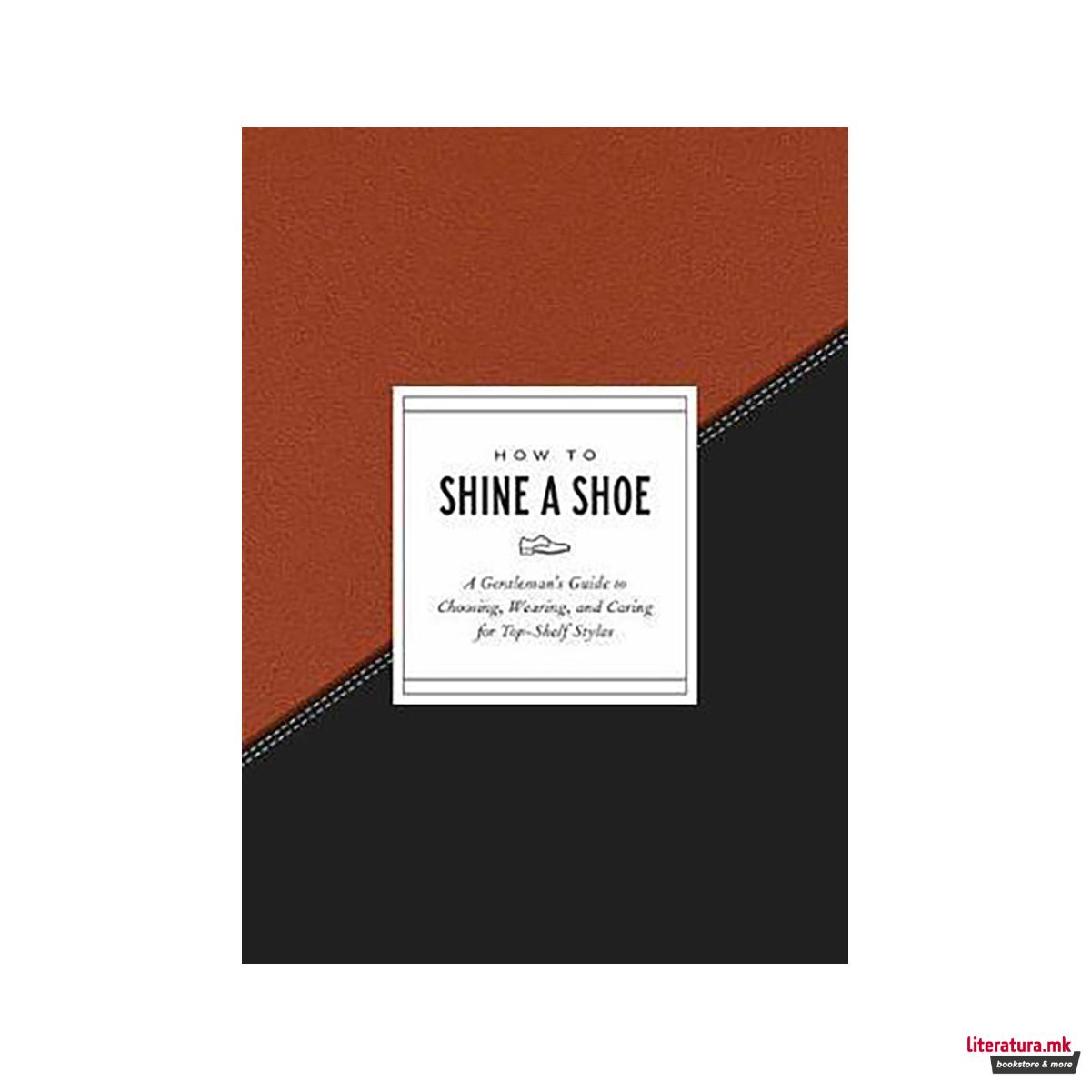 How to Shine a Shoe : A Gentleman's Guide to Choosing, Wearing, and Caring for T 